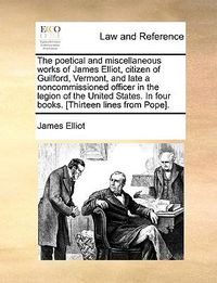 Cover image for The Poetical and Miscellaneous Works of James Elliot, Citizen of Guilford, Vermont, and Late a Noncommissioned Officer in the Legion of the United States. in Four Books. [Thirteen Lines from Pope].