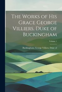 Cover image for The Works of His Grace George Villiers, Duke of Buckingham; Volume 1