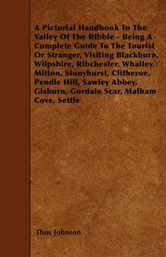 Cover image for A Pictorial Handbook To The Valley Of The Ribble - Being A Complete Guide To The Tourist Or Stranger, Visiting Blackburn, Wilpshire, Ribchester, Whalley, Mitton, Stonyhurst, Clitheroe, Pendle Hill, Sawley Abbey, Gisburn, Gordale Scar, Malham Cove, Settle