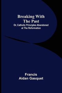 Cover image for Breaking with the Past; Or, Catholic Principles Abandoned at the Reformation