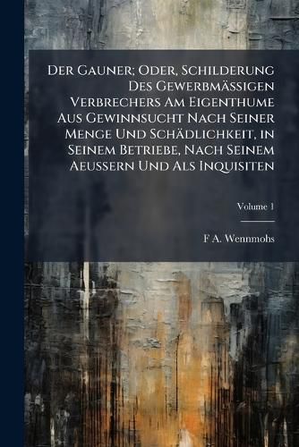 Cover image for Der Gauner; Oder, Schilderung Des Gewerbm Ssigen Verbrechers Am Eigenthume Aus Gewinnsucht Nach Seiner Menge Und Sch Dlichkeit, in Seinem Betriebe, Nach Seinem Aeussern Und ALS Inquisiten, Volume 1