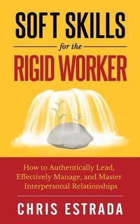 Cover image for Soft Skills For The Rigid Worker: How to Authentically Lead, Effectively Manage, and Master Interpersonal Relationships