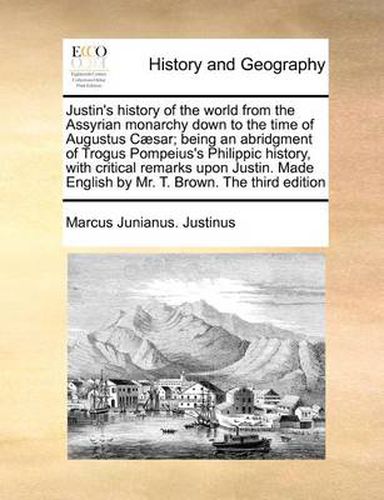 Cover image for Justin's History of the World from the Assyrian Monarchy Down to the Time of Augustus Caesar; Being an Abridgment of Trogus Pompeius's Philippic History, with Critical Remarks Upon Justin. Made English by Mr. T. Brown. the Third Edition