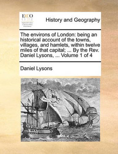 Cover image for The Environs of London: Being an Historical Account of the Towns, Villages, and Hamlets, Within Twelve Miles of That Capital; ... by the REV. Daniel Lysons, ... Volume 1 of 4