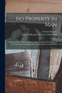 Cover image for No Property in Man: Speech of Hon. Charles Sumner, on the Proposed Amendment of the Constitution Abolishing Slavery Through the United States