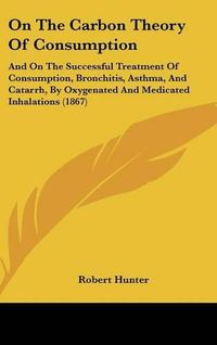 Cover image for On the Carbon Theory of Consumption: And on the Successful Treatment of Consumption, Bronchitis, Asthma, and Catarrh, by Oxygenated and Medicated Inhalations (1867)