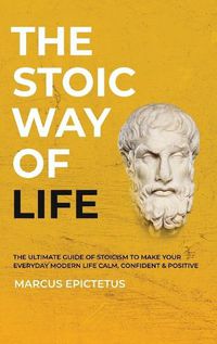 Cover image for The Stoic way of Life: The ultimate guide of Stoicism to make your everyday modern life Calm, Confident & Positive - Master the Art of Living, Emotional Resilience & Perseverance