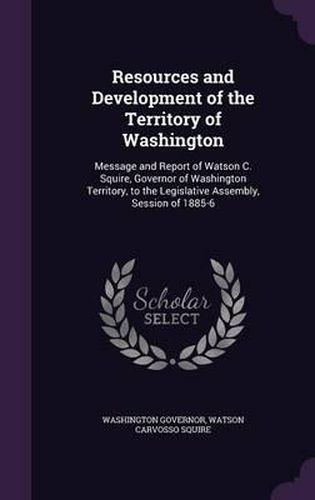 Cover image for Resources and Development of the Territory of Washington: Message and Report of Watson C. Squire, Governor of Washington Territory, to the Legislative Assembly, Session of 1885-6