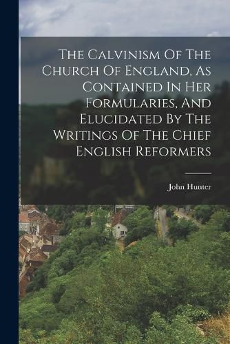 Cover image for The Calvinism Of The Church Of England, As Contained In Her Formularies, And Elucidated By The Writings Of The Chief English Reformers