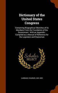 Cover image for Dictionary of the United States Congress: Containing Biographical Sketches of Its Members from the Foundation of the Government: With an Appendix: Compiled as a Manual of Reference for the Legislator and Statesman