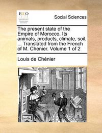 Cover image for The Present State of the Empire of Morocco. Its Animals, Products, Climate, Soil, ... Translated from the French of M. Chenier. Volume 1 of 2