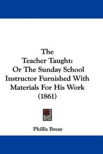 Cover image for The Teacher Taught: Or The Sunday School Instructor Furnished With Materials For His Work (1861)