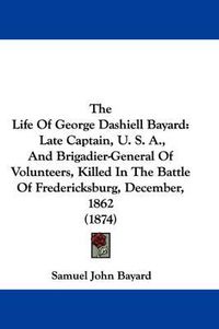 Cover image for The Life of George Dashiell Bayard: Late Captain, U. S. A., and Brigadier-General of Volunteers, Killed in the Battle of Fredericksburg, December, 1862 (1874)