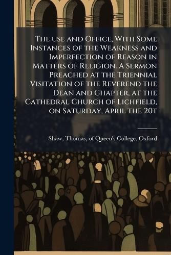 Cover image for The use and Office, With Some Instances of the Weakness and Imperfection of Reason in Matters of Religion. A Sermon Preached at the Triennial Visitation of the Reverend the Dean and Chapter, at the Cathedral Church of Lichfield, on Saturday, April the 20t