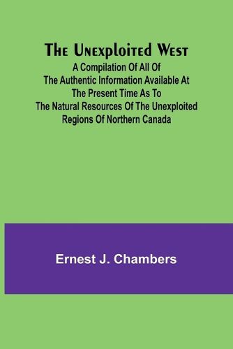 The Unexploited West; A Compilation of all of the authentic information available at the present time as to the Natural Resources of the Unexploited Regions of Northern Canada