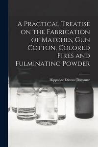 Cover image for A Practical Treatise on the Fabrication of Matches, Gun Cotton, Colored Fires and Fulminating Powder