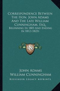 Cover image for Correspondence Between the Hon. John Adams and the Late Willcorrespondence Between the Hon. John Adams and the Late William Cunningham, Esq. Iam Cunningham, Esq.: Beginning in 1803 and Ending in 1812 (1823) Beginning in 1803 and Ending in 1812 (1823)