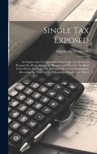 Cover image for Single tax Exposed; an Inquiry Into the Operation of the Single tax System as Proposed by Henry George in "Progress and Poverty," the Book From Which all Single tax Advocates Draw Their Inspiration, Revealing the True and Real Meaning of Single tax, Which