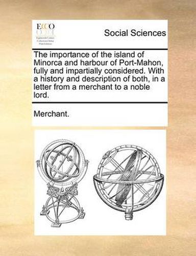 The Importance of the Island of Minorca and Harbour of Port-Mahon, Fully and Impartially Considered. with a History and Description of Both, in a Letter from a Merchant to a Noble Lord.