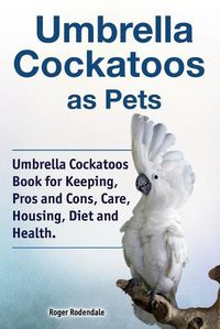 Cover image for Umbrella Cockatoos as Pets. Umbrella Cockatoos Book for Keeping, Pros and Cons, Care, Housing, Diet and Health.