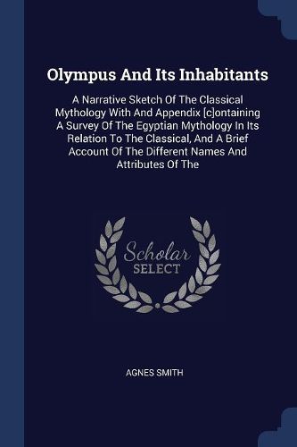 Cover image for Olympus and Its Inhabitants: A Narrative Sketch of the Classical Mythology with and Appendix [c]ontaining a Survey of the Egyptian Mythology in Its Relation to the Classical, and a Brief Account of the Different Names and Attributes of the