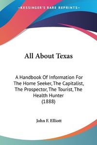 Cover image for All about Texas: A Handbook of Information for the Home Seeker, the Capitalist, the Prospector, the Tourist, the Health Hunter (1888)