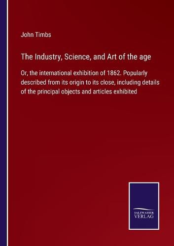 Cover image for The Industry, Science, and Art of the age: Or, the international exhibition of 1862. Popularly described from its origin to its close, including details of the principal objects and articles exhibited