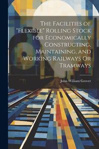 Cover image for The Facilities of "Flexible" Rolling Stock for Economically Constructing, Maintaining, and Working Railways Or Tramways