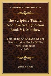 Cover image for The Scripture Teacher and Practical Question Book V1, Matthew: Embracing an Analysis of the Five Historical Books of the New Testament (1860)