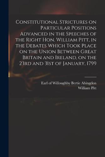 Cover image for Constitutional Strictures on Particular Positions Advanced in the Speeches of the Right Hon. William Pitt, in the Debates Which Took Place on the Union Between Great Britain and Ireland, on the 23rd and 31st of January, 1799