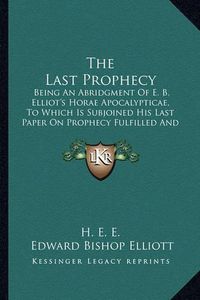 Cover image for The Last Prophecy: Being an Abridgment of E. B. Elliot's Horae Apocalypticae, to Which Is Subjoined His Last Paper on Prophecy Fulfilled and Fulfilling (1884)