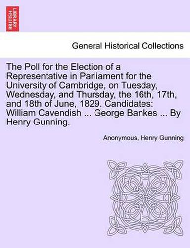 Cover image for The Poll for the Election of a Representative in Parliament for the University of Cambridge, on Tuesday, Wednesday, and Thursday, the 16th, 17th, and 18th of June, 1829. Candidates: William Cavendish ... George Bankes ... by Henry Gunning.