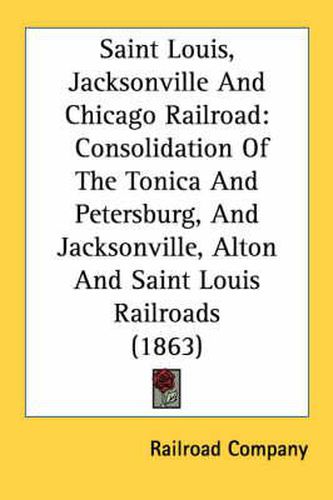 Cover image for Saint Louis, Jacksonville and Chicago Railroad: Consolidation of the Tonica and Petersburg, and Jacksonville, Alton and Saint Louis Railroads (1863)