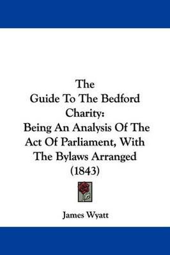 Cover image for The Guide To The Bedford Charity: Being An Analysis Of The Act Of Parliament, With The Bylaws Arranged (1843)