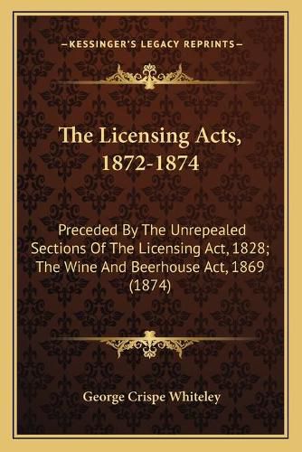 Cover image for The Licensing Acts, 1872-1874: Preceded by the Unrepealed Sections of the Licensing ACT, 1828; The Wine and Beerhouse ACT, 1869 (1874)