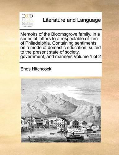 Cover image for Memoirs of the Bloomsgrove Family. in a Series of Letters to a Respectable Citizen of Philadelphia. Containing Sentiments on a Mode of Domestic Education, Suited to the Present State of Society, Government, and Manners Volume 1 of 2