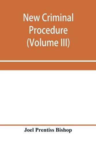 Cover image for New criminal procedure: or, New commentaries on the law of pleading and evidence and the practice in criminal cases (Volume III)