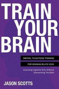 Cover image for Train Your Brain: Mental Toughness Training for Winning in Life Now!: Improving Cognitive Skills Without Overworking the Brain