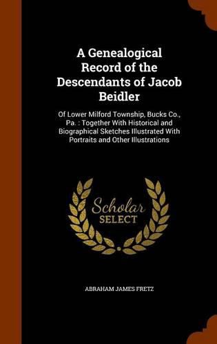 A Genealogical Record of the Descendants of Jacob Beidler: Of Lower Milford Township, Bucks Co., Pa.: Together with Historical and Biographical Sketches Illustrated with Portraits and Other Illustrations