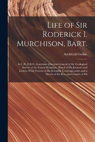 Cover image for Life of Sir Roderick I. Murchison, Bart.; K.C.B., F.R.S.; Sometime Director-general of the Geological Survey of the United Kingdom. Based of his Journals and Letters; With Notices of his Scientific Contemporaries and a Sketch of the Rise and Growth of Pal