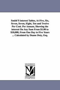 Cover image for Smith'S interest Tables, At Five, Six, Seven, Seven, Eight, Ten and Twelve Per Cent. Per Annum, Showing the interest On Any Sum From $1.00 to $10,000, From One Day to Five Years ... Calculated by Duane Doty, Esq.