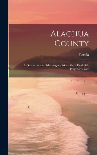 Cover image for Alachua County; its Resources and Advantages. Gainesville, a Healthful, Progressive City