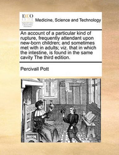 Cover image for An Account of a Particular Kind of Rupture, Frequently Attendant Upon New-Born Children; And Sometimes Met with in Adults; Viz. That in Which the Intestine, Is Found in the Same Cavity the Third Edition.