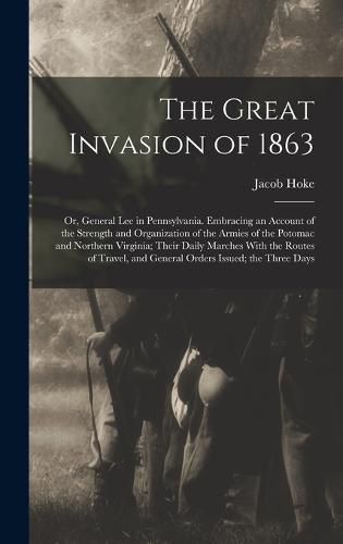 Cover image for The Great Invasion of 1863; or, General Lee in Pennsylvania. Embracing an Account of the Strength and Organization of the Armies of the Potomac and Northern Virginia; Their Daily Marches With the Routes of Travel, and General Orders Issued; the Three Days