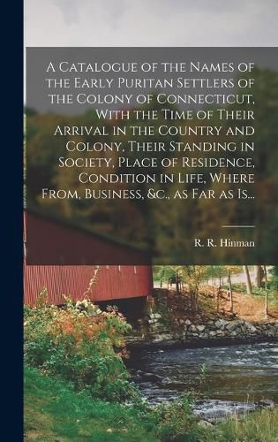 A Catalogue of the Names of the Early Puritan Settlers of the Colony of Connecticut, With the Time of Their Arrival in the Country and Colony, Their Standing in Society, Place of Residence, Condition in Life, Where From, Business, &c., as Far as Is...