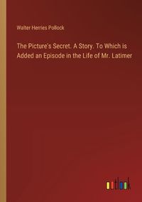 Cover image for The Picture's Secret. A Story. To Which is Added an Episode in the Life of Mr. Latimer