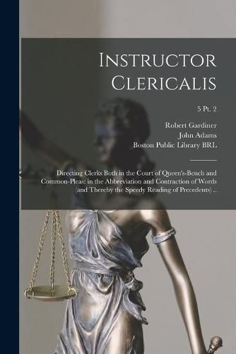 Instructor Clericalis: Directing Clerks Both in the Court of Queen's-bench and Common-pleas: in the Abbreviation and Contraction of Words (and Thereby the Speedy Reading of Precedents) ..; 5 pt. 2