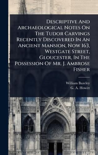 Cover image for Descriptive And Archaeological Notes On The Tudor Carvings Recently Discovered In An Ancient Mansion, Now 163, Westgate Street, Gloucester, In The Possession Of Mr. J. Ambrose Fisher