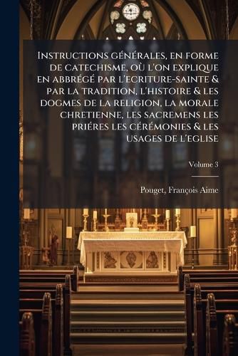 Cover image for Instructions G N Rales, En Forme de Catechisme, O L'On Explique En Abbr G Par L'Ecriture-Sainte & Par La Tradition, L'Histoire & Les Dogmes de La Religion, La Morale Chretienne, Les Sacremens Les Pri Res Les C R Monies & Les Usages de L'Eglis...