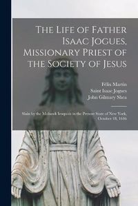 Cover image for The Life of Father Isaac Jogues, Missionary Priest of the Society of Jesus [microform]: Slain by the Mohawk Iroquois in the Present State of New York, October 18, 1646